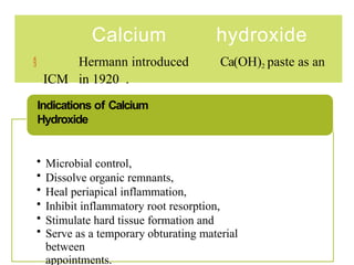 Calcium hydroxide
 Hermann introduced Ca(OH)2 paste as an
ICM in 1920 .
• Microbial control,
• Dissolve organic remnants,
• Heal periapical inflammation,
• Inhibit inflammatory root resorption,
• Stimulate hard tissue formation and
• Serve as a temporary obturating material
between
appointments.
Indications of Calcium
Hydroxide
 
