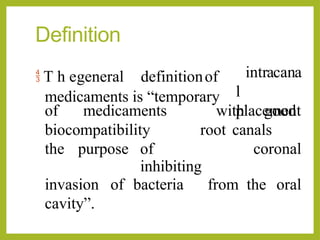 Definition
 T h egeneral definitionof
medicaments is “temporary
intracana
l
placement
of medicaments
biocompatibility
into
with good
root canals
for
the purpose of
inhibiting
coronal
invasion of bacteria from the oral
cavity”.
 
