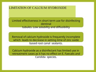 LIMITATION OF CALCIUM HYDROXIDE
Limited effectiveness in short term use for disinfecting
dentinal
tubules. Low solubility and diffusibility
Removal of calcium hydroxide is frequently incomplete
which leads to decrease in setting time of zinc oxide
based root canal sealants.
Calcium hydroxide as a disinfectant has limited use in
retreatment cases as it has no effect on E. Faecalis and
Candida species.
 