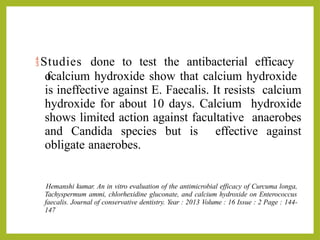 Studies done to test the antibacterial efficacy
o
fcalcium hydroxide show that calcium hydroxide
is ineffective against E. Faecalis. It resists calcium
hydroxide for about 10 days. Calcium hydroxide
shows limited action against facultative anaerobes
and Candida species but is effective against
obligate anaerobes.
Hemanshi kumar. An in vitro evaluation of the antimicrobial efficacy of Curcuma longa,
Tachyspermum ammi, chlorhexidine gluconate, and calcium hydroxide on Enterococcus
faecalis. Journal of conservative dentistry. Year : 2013 Volume : 16 Issue : 2 Page : 144-
147
 