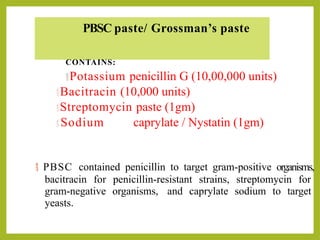 PBSC paste/ Grossman’s paste
CONTAINS:
Potassium penicillin G (10,00,000 units)
Bacitracin (10,000 units)
Streptomycin paste (1gm)
 Sodium caprylate / Nystatin (1gm)
 PBSC contained penicillin to target gram-positive organisms,
bacitracin for penicillin-resistant strains, streptomycin for
gram-negative organisms, and caprylate sodium to target
yeasts.
 