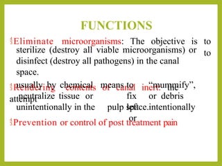FUNCTIONS
sterilize (destroy all viable microorganisms) or
Eliminate microorganisms: The objective is to
to
disinfect (destroy all pathogens) in the canal
space.
Rendering contents of canal inert: the
attempt
usually by chemical
neutralize tissue or
means to “mummify”,
fix or debris
left intentionally
or
unintentionally in the pulp space.
Prevention or control of post treatment pain
 