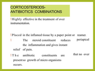 CORTICOSTERIODS-
ANTIBIOTICS COMBINATIONS
 Highly effective in the treatment of over
instrumentation.
 Placed in the inflamed tissue by a paper point or reamer.
periapical
 The steroid constituent reduces
the inflammation and gives instant
relief of pain.
that no over
 T h e antibiotic constituents are
presentso growth of micro organisms
occurs.
 
