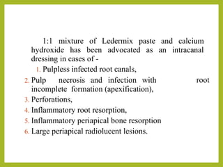 1:1 mixture of Ledermix paste and calcium
hydroxide has been advocated as an intracanal
dressing in cases of -
1. Pulpless infected root canals,
root
2. Pulp necrosis and infection with
incomplete formation (apexification),
3. Perforations,
4. Inflammatory root resorption,
5. Inflammatory periapical bone resorption
6. Large periapical radiolucent lesions.
 