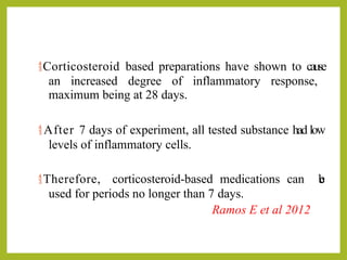 Corticosteroid based preparations have shown to cause
an increased degree of inflammatory response,
maximum being at 28 days.
 After 7 days of experiment, all tested substance had low
levels of inflammatory cells.
Therefore, corticosteroid-based medications can b
e
used for periods no longer than 7 days.
Ramos E et al 2012
 