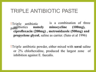 TRIPLE ANTIBIOTIC PASTE
Triple antibiotic
paste
is a combination of three
antibiotics namely minocycline (100mg),
ciprofloxacin (200mg) , metronidazole (500mg) and
propyelene glycol, saline as carrier. (Sato et al 1996)
Triple antibiotic powder, either mixed with normal saline
or 2% chlorhexidine, produced the largest zone of
inhibition against E. faecalis.
 