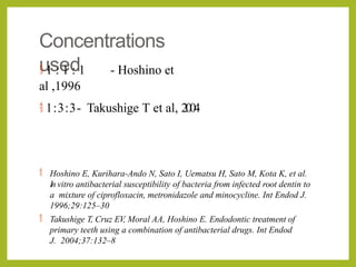 Concentrations
used
 1 : 1 : 1 - Hoshino et
al ,1996
 1:3:3- Takushige T et al, 2004
 Hoshino E, Kurihara-Ando N, Sato I, Uematsu H, Sato M, Kota K, et al.
In vitro antibacterial susceptibility of bacteria from infected root dentin to
a mixture of ciprofloxacin, metronidazole and minocycline. Int Endod J.
1996;29:125–30
 Takushige T, Cruz EV, Moral AA, Hoshino E. Endodontic treatment of
primary teeth using a combination of antibacterial drugs. Int Endod
J. 2004;37:132–8
 