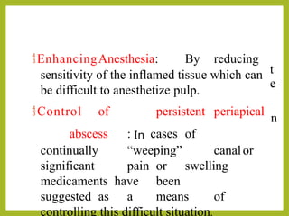 h
t
e
I
n
EnhancingAnesthesia: By reducing
sensitivity of the inflamed tissue which can
be difficult to anesthetize pulp.
Control of persistent periapical
abscess : In cases of
continually “weeping” canalor
significant pain or swelling
medicaments have been
suggested as a means of
controlling this difficult situation.
 