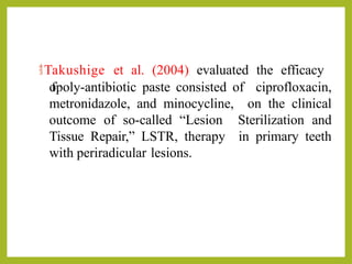 Takushige et al. (2004) evaluated the efficacy
o
fpoly-antibiotic paste consisted of ciprofloxacin,
metronidazole, and minocycline, on the clinical
outcome of so-called “Lesion Sterilization and
Tissue Repair,” LSTR, therapy in primary teeth
with periradicular lesions.
 