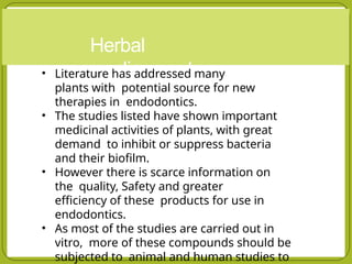 Herbal
medicaments
• Literature has addressed many
plants with potential source for new
therapies in endodontics.
• The studies listed have shown important
medicinal activities of plants, with great
demand to inhibit or suppress bacteria
and their biofilm.
• However there is scarce information on
the quality, Safety and greater
efficiency of these products for use in
endodontics.
• As most of the studies are carried out in
vitro, more of these compounds should be
subjected to animal and human studies to
 