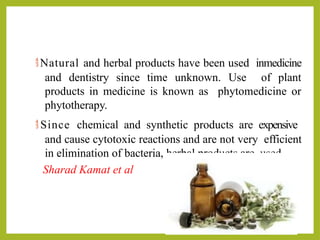 Natural and herbal products have been used inmedicine
and dentistry since time unknown. Use of plant
products in medicine is known as phytomedicine or
phytotherapy.
 Since chemical and synthetic products are expensive
and cause cytotoxic reactions and are not very efficient
in elimination of bacteria, herbal products are used.
Sharad Kamat et al
 