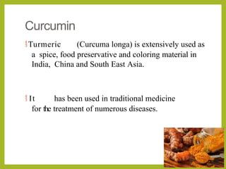 Curcumin
Turmeric (Curcuma longa) is extensively used as
a spice, food preservative and coloring material in
India, China and South East Asia.
 It has been used in traditional medicine
for the treatment of numerous diseases.
 