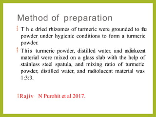 Method of preparation
 T h e dried rhizomes of turmeric were grounded to fine
powder under hygienic conditions to form a turmeric
powder.
 This turmeric powder, distilled water, and radiolucent
material were mixed on a glass slab with the help of
stainless steel spatula, and mixing ratio of turmeric
powder, distilled water, and radiolucent material was
1:3:3.
 Rajiv N Purohit et al 2017.
 