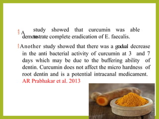  A
study showed that curcumin was able
to
demonstrate complete eradication of E. faecalis.
Another study showed that there was a gradual decrease
in the anti bacterial activity of curcumin at 3 and 7
days which may be due to the buffering ability of
dentin. Curcumin does not affect the micro hardness of
root dentin and is a potential intracanal medicament.
AR Prabhakar et al. 2013
 