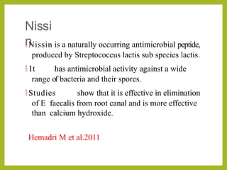 Nissi
n
Nissin is a naturally occurring antimicrobial peptide,
produced by Streptococcus lactis sub species lactis.
 It has antimicrobial activity against a wide
range of bacteria and their spores.
Studies show that it is effective in elimination
of E faecalis from root canal and is more effective
than calcium hydroxide.
Hemadri M et al.2011
 