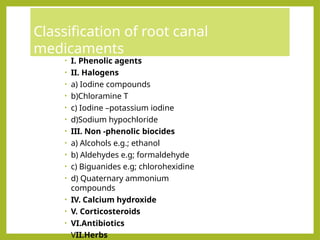 Classification of root canal
medicaments
• I. Phenolic agents
• II. Halogens
• a) Iodine compounds
• b)Chloramine T
• c) Iodine –potassium iodine
• d)Sodium hypochloride
• III. Non -phenolic biocides
• a) Alcohols e.g.; ethanol
• b) Aldehydes e.g; formaldehyde
• c) Biguanides e.g; chlorohexidine
• d) Quaternary ammonium
compounds
• IV. Calcium hydroxide
• V. Corticosteroids
• VI.Antibiotics
• VII.Herbs
 