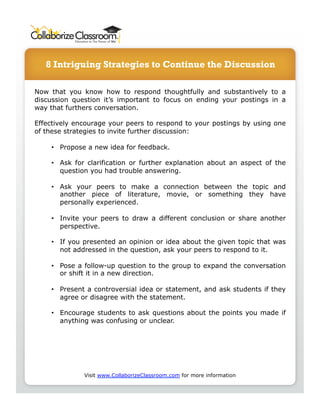 8 Intriguing Strategies to Continue the Discussion 
Now that you know how to respond thoughtfully and substantively to a 
discussion question it’s important to focus on ending your postings in a 
way that furthers conversation. 
Effectively encourage your peers to respond to your postings by using one 
of these strategies to invite further discussion: 
• Propose a new idea for feedback. 
• Ask for clarification or further explanation about an aspect of the 
question you had trouble answering. 
• Ask your peers to make a connection between the topic and 
another piece of literature, movie, or something they have 
personally experienced. 
• Invite your peers to draw a different conclusion or share another 
perspective. 
• If you presented an opinion or idea about the given topic that was 
not addressed in the question, ask your peers to respond to it. 
• Pose a follow-up question to the group to expand the conversation 
or shift it in a new direction. 
• Present a controversial idea or statement, and ask students if they 
agree or disagree with the statement. 
• Encourage students to ask questions about the points you made if 
anything was confusing or unclear. 
Visit www.CollaborizeClassroom.com for more information 
 