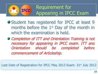 Requirement for
             IPCC
                       Appearing in IPCC Exam
      Student has registered for IPCC at least 9
      months before the 1st Day of the month in
      which the examination is held.
      Completion of ITT and Orientation Training is not
      necessary for appearing in IPCC exam. ITT and
      Orientation should be completed before
      commencement of Articleship.

Last Date of Registration for IPCC May 2013 Exam: 31st July 2012
                                                              10
 