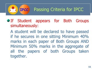 IPCC   Passing Criteria for IPCC

If Student appears for Both Groups
simultaneously:
A student will be declared to have passed
if he secures in one sitting Minimum 40%
marks in each paper of Both Groups AND
Minimum 50% marks in the aggregate of
all the papers of both Groups taken
together.

                                        11
 