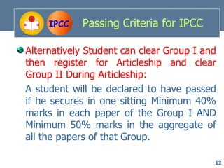 IPCC   Passing Criteria for IPCC

Alternatively Student can clear Group I and
then register for Articleship and clear
Group II During Articleship:
A student will be declared to have passed
if he secures in one sitting Minimum 40%
marks in each paper of the Group I AND
Minimum 50% marks in the aggregate of
all the papers of that Group.

                                          12
 