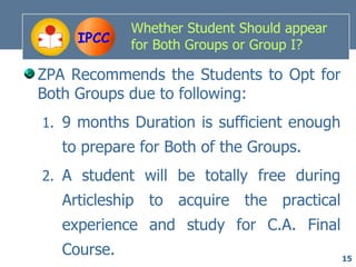Whether Student Should appear
     IPCC    for Both Groups or Group I?

ZPA Recommends the Students to Opt for
Both Groups due to following:
1. 9 months Duration is sufficient enough
   to prepare for Both of the Groups.
2. A student will be totally free during
   Articleship to acquire the practical
   experience and study for C.A. Final
   Course.                                   15
 