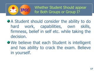 Whether Student Should appear
     IPCC    for Both Groups or Group I?

A Student should consider the ability to do
hard work, capabilities, own skills,
firmness, belief in self etc. while taking the
decision.
We believe that each Student is intelligent
and has ability to crack the exam. Believe
in yourself.


                                             17
 