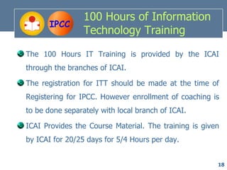 100 Hours of Information
       IPCC
                 Technology Training

The 100 Hours IT Training is provided by the ICAI
through the branches of ICAI.

The registration for ITT should be made at the time of
Registering for IPCC. However enrollment of coaching is
to be done separately with local branch of ICAI.

ICAI Provides the Course Material. The training is given
by ICAI for 20/25 days for 5/4 Hours per day.


                                                       18
 
