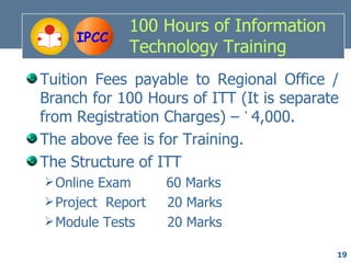 100 Hours of Information
     IPCC
             Technology Training
Tuition Fees payable to Regional Office /
Branch for 100 Hours of ITT (It is separate
from Registration Charges) – ` 4,000.
The above fee is for Training.
The Structure of ITT
 Online Exam      60 Marks
 Project Report   20 Marks
 Module Tests     20 Marks

                                          19
 