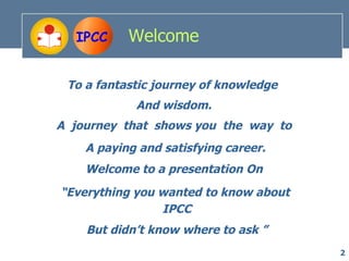 IPCC     Welcome

 To a fantastic journey of knowledge
            And wisdom.
A journey that shows you the way to
    A paying and satisfying career.
    Welcome to a presentation On
“Everything you wanted to know about
                IPCC
    But didn’t know where to ask ”
                                       2
 