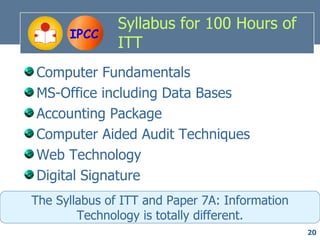 Syllabus for 100 Hours of
      IPCC
               ITT
Computer Fundamentals
MS-Office including Data Bases
Accounting Package
Computer Aided Audit Techniques
Web Technology
Digital Signature
The Syllabus of ITT and Paper 7A: Information
        Technology is totally different.
                                                20
 
