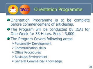 IPCC    Orientation Programme

Orientation Programme is to be complete
before commencement of articleship.
The Program will be conducted by ICAI for
One Week for 35 Hours. Fees ` 3,000.
The Program Covers following areas
 Personality Development
 Communication skills
 Office Procedures
 Business Environment
 General Commercial Knowledge.
                                        21
 
