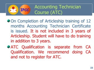 Accounting Technician
     IPCC
             Course (ATC)
On Completion of Articleship training of 12
months Accounting Technician Certificate
is issued. It is not included in 3 years of
Articleship. Student will have to do training
in addition to 3 years.
ATC Qualification is separate from CA
Qualification. We recommend doing CA
and not to register for ATC.

                                            23
 