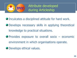 Attribute developed
      IPCC
               during Articleship

Inculcates a disciplined attitude for hard work.

Develops necessary skills in applying theoretical
knowledge to practical situations.

Provides exposure to overall socio – economic
environment in which organisations operate.

Develops ethical values.

                                                   25
 