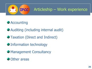 IPCC     Articleship – Work experience


Accounting

Auditing (including internal audit)

Taxation (Direct and Indirect)

Information technology

Management Consultancy

Other areas
                                               26
 