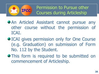 Permission to Pursue other
     IPCC
            Courses during Articleship

An Articled Assistant cannot pursue any
other course without the permission of
ICAI.
ICAI gives permission only for One Course
(e.g. Graduation) on submission of Form
No. 112 by the Student.
This form is required to be submitted on
commencement of Articleship.

                                         28
 