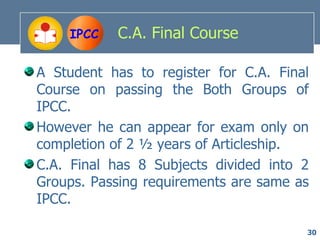 IPCC   C.A. Final Course

A Student has to register for C.A. Final
Course on passing the Both Groups of
IPCC.
However he can appear for exam only on
completion of 2 ½ years of Articleship.
C.A. Final has 8 Subjects divided into 2
Groups. Passing requirements are same as
IPCC.

                                       30
 