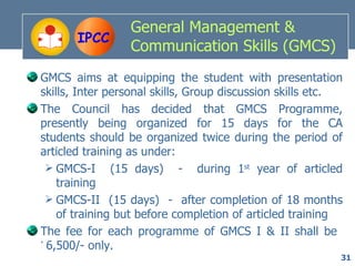 General Management &
       IPCC
                 Communication Skills (GMCS)
GMCS aims at equipping the student with presentation
skills, Inter personal skills, Group discussion skills etc.
The Council has decided that GMCS Programme,
presently being organized for 15 days for the CA
students should be organized twice during the period of
articled training as under:
  GMCS-I (15 days) - during 1st year of articled
    training
  GMCS-II (15 days) - after completion of 18 months
    of training but before completion of articled training
The fee for each programme of GMCS I & II shall be
` 6,500/- only.
                                                          31
 