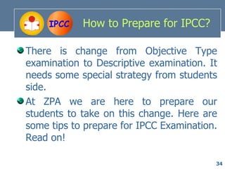 IPCC   How to Prepare for IPCC?

There is change from Objective Type
examination to Descriptive examination. It
needs some special strategy from students
side.
At ZPA we are here to prepare our
students to take on this change. Here are
some tips to prepare for IPCC Examination.
Read on!

                                         34
 