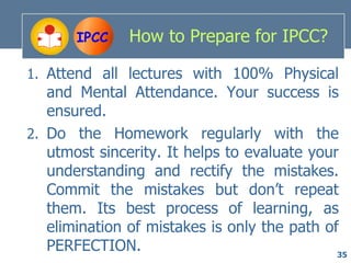 IPCC    How to Prepare for IPCC?

1. Attend all lectures with 100% Physical
   and Mental Attendance. Your success is
   ensured.
2. Do the Homework regularly with the
   utmost sincerity. It helps to evaluate your
   understanding and rectify the mistakes.
   Commit the mistakes but don’t repeat
   them. Its best process of learning, as
   elimination of mistakes is only the path of
   PERFECTION.                                35
 