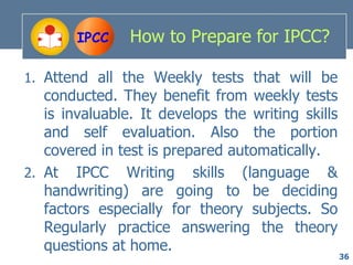 IPCC    How to Prepare for IPCC?

1. Attend all the Weekly tests that will be
   conducted. They benefit from weekly tests
   is invaluable. It develops the writing skills
   and self evaluation. Also the portion
   covered in test is prepared automatically.
2. At IPCC Writing skills (language &
   handwriting) are going to be deciding
   factors especially for theory subjects. So
   Regularly practice answering the theory
   questions at home.
                                                   36
 