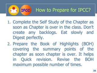 IPCC    How to Prepare for IPCC?

1. Complete the Self Study of the Chapter as
   soon as Chapter is over in the class. Don’t
   create any backlogs. Eat slowly and
   Digest perfectly.
2. Prepare the Book of Highlights (BOH)
   covering the summary points of the
   chapter as soon chapter is over. It helps
   in Quick revision. Revise the BOH
   maximum possible number of times.
                                             38
 