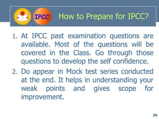 IPCC   How to Prepare for IPCC?

1. At IPCC past examination questions are
   available. Most of the questions will be
   covered in the Class. Go through those
   questions to develop the self confidence.
2. Do appear in Mock test series conducted
   at the end. It helps in understanding your
   weak points and gives scope for
   improvement.

                                            39
 