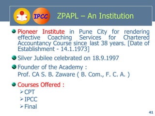 IPCC     ZPAPL – An Institution
Pioneer Institute in Pune City for rendering
effective Coaching Services for Chartered
Accountancy Course since last 38 years. [Date of
Establishment - 14.1.1973]
Silver Jubilee celebrated on 18.9.1997
Founder of the Academy :
Prof. CA S. B. Zaware ( B. Com., F. C. A. )
Courses Offered :
  CPT
  IPCC
  Final
                                               41
 