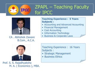 ZPAPL – Teaching Faculty
               IPCC
                             for IPCC
                                  Teaching Experience : 5 Years
                                  Subjects :
                                  • Accounting and Advanced Accounting
                                  • Financial Management
                                  • Cost Accounting
                                  • Information Technology
                                  • Business & Corporate Laws
     CA . Abhishek Zaware
            B.Com., A.C.A.

                                  Teaching Experience : 16 Years
                                  Subjects :
                                  • Strategic Management
                                  • Business Ethics

Prof. S. S. Rajadhyaksha
      M. A. ( Economics ), MBA.
 