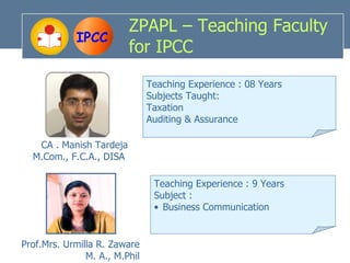ZPAPL – Teaching Faculty
             IPCC
                         for IPCC
                               Teaching Experience : 08 Years
                               Subjects Taught:
                               Taxation
                               Auditing & Assurance

   CA . Manish Tardeja
  M.Com., F.C.A., DISA

                                Teaching Experience : 9 Years
                                Subject :
                                • Business Communication


Prof.Mrs. Urmilla R. Zaware
               M. A., M.Phil
 