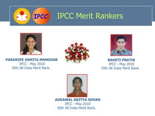 IPCC         IPCC Merit Rankers




PARANJPE ASMITA MANOHAR                                      BAHETI PRATIK
        IPCC - May 2010                                       IPCC - May 2010
   25th All India Merit Rank.                            35th All India Merit Rank.




                           AGRAWAL ADITYA SOHAN
                                 IPCC - May 2010
                            50th All India Merit Rank.
 