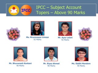 IPCC – Subject Account
           IPCC
                        Topers – Above 90 Marks




               Ms. Mrunmayee Limaye        Mr. Ayaz Lalani
                      92 Marks                 92 Marks




Mr. Bhuvanesh Kankani         Mr. Riyaz Ahmed            Ms. Siddhi Mandore
       90 Marks                   90 Marks                     90 Marks
 