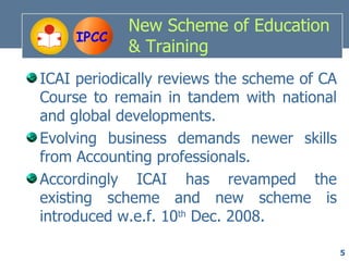 New Scheme of Education
     IPCC
            & Training
ICAI periodically reviews the scheme of CA
Course to remain in tandem with national
and global developments.
Evolving business demands newer skills
from Accounting professionals.
Accordingly ICAI has revamped the
existing scheme and new scheme is
introduced w.e.f. 10th Dec. 2008.

                                             5
 