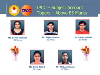 IPCC – Subject Account
             IPCC
                             Topers – Above 85 Marks




Ms. Sayali Salaskar               Mr. Tejas Phadnis                Mr. Karan Rathod
     89 Marks                          89 Marks                         88 Marks




                      Ms. Neha Balani          Mr. Akshay Chavan
                          88 Marks                  87 Marks
 