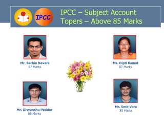 IPCC – Subject Account
           IPCC
                        Topers – Above 85 Marks




  Mr. Sachin Navare                   Ms. Dipti Kamat
       87 Marks                           87 Marks




                                       Mr. Smit Vora
Mr. Divyanshu Patidar                    85 Marks
       86 Marks
 
